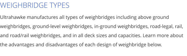WEIGHBRIDGE TYPES Ultrahawke manufactures all types of weighbridges including above ground weighbridges, ground-level weighbridges, in-ground weighbridges, road-legal, rail, and road/rail weighbridges, and in all deck sizes and capacities. Learn more about the advantages and disadvantages of each design of weighbridge below.