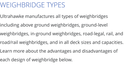 WEIGHBRIDGE TYPES Ultrahawke manufactures all types of weighbridges including above ground weighbridges, ground-level weighbridges, in-ground weighbridges, road-legal, rail, and road/rail weighbridges, and in all deck sizes and capacities. Learn more about the advantages and disadvantages of each design of weighbridge below.